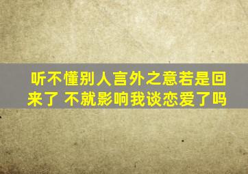 听不懂别人言外之意若是回来了 不就影响我谈恋爱了吗